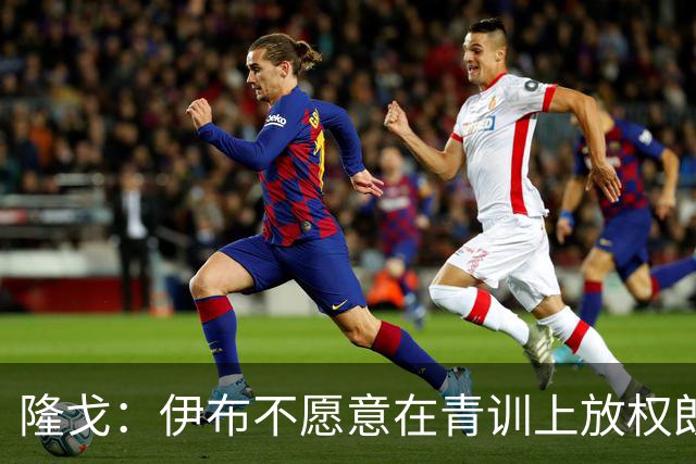 隆戈：伊布不愿意在青训上放权朗尼克 这笔交易至今未能敲定
